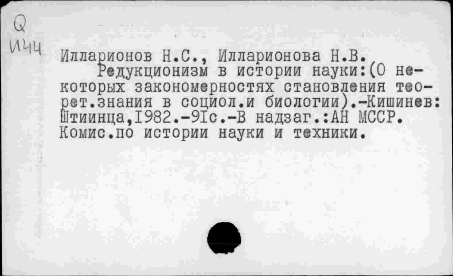 ﻿Q
Илларионов H.C., Илларионова H.B.
Редукционизм в истории науки:(0 некоторых закономерностях становления тео-рет.знания в социол.и биологии).-Кишинев: Штиинца,1982.-91с.-В надзаг.:АН МССР. Комис.по истории науки и техники.